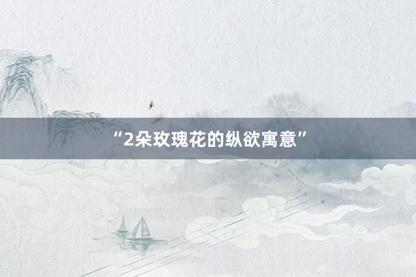“2朵玫瑰花的纵欲寓意”