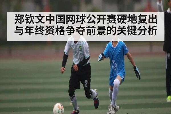 郑钦文中国网球公开赛硬地复出与年终资格争夺前景的关键分析