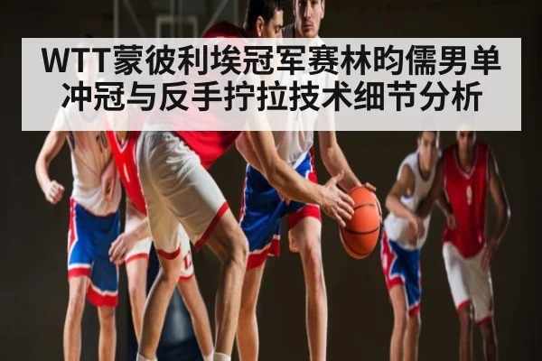 WTT蒙彼利埃冠军赛林昀儒男单冲冠与反手拧拉技术细节分析
