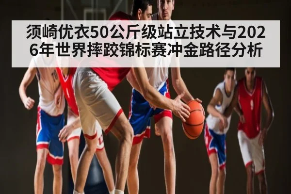 须崎优衣50公斤级站立技术与2026年世界摔跤锦标赛冲金路径分析